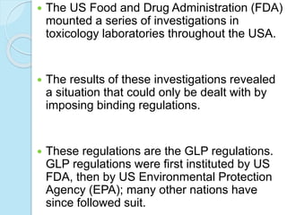  The US Food and Drug Administration (FDA)
mounted a series of investigations in
toxicology laboratories throughout the USA.
 The results of these investigations revealed
a situation that could only be dealt with by
imposing binding regulations.
 These regulations are the GLP regulations.
GLP regulations were first instituted by US
FDA, then by US Environmental Protection
Agency (EPA); many other nations have
since followed suit.
 