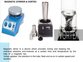Magnetic stirrer is a device which provides mixing and keeping the
chemical solutions and mixtures at a certain time and temperature by the
help of a magnetic bar.
Vortex agitates the solutions in the tube, flask and so on in certain speed and
duration.
MAGNETIC STIRRER & VORTEX
 