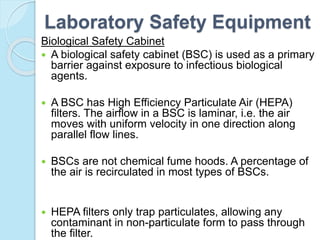Laboratory Safety Equipment
Biological Safety Cabinet
 A biological safety cabinet (BSC) is used as a primary
barrier against exposure to infectious biological
agents.
 A BSC has High Efficiency Particulate Air (HEPA)
filters. The airflow in a BSC is laminar, i.e. the air
moves with uniform velocity in one direction along
parallel flow lines.
 BSCs are not chemical fume hoods. A percentage of
the air is recirculated in most types of BSCs.
 HEPA filters only trap particulates, allowing any
contaminant in non-particulate form to pass through
the filter.
 