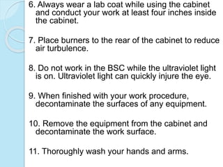 6. Always wear a lab coat while using the cabinet
and conduct your work at least four inches inside
the cabinet.
7. Place burners to the rear of the cabinet to reduce
air turbulence.
8. Do not work in the BSC while the ultraviolet light
is on. Ultraviolet light can quickly injure the eye.
9. When finished with your work procedure,
decontaminate the surfaces of any equipment.
10. Remove the equipment from the cabinet and
decontaminate the work surface.
11. Thoroughly wash your hands and arms.
 
