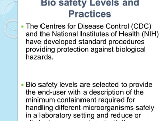 Bio safety Levels and
Practices
 The Centres for Disease Control (CDC)
and the National Institutes of Health (NIH)
have developed standard procedures
providing protection against biological
hazards.
 Bio safety levels are selected to provide
the end-user with a description of the
minimum containment required for
handling different microorganisms safely
in a laboratory setting and reduce or
 