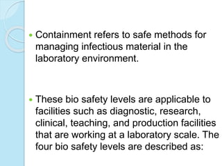  Containment refers to safe methods for
managing infectious material in the
laboratory environment.
 These bio safety levels are applicable to
facilities such as diagnostic, research,
clinical, teaching, and production facilities
that are working at a laboratory scale. The
four bio safety levels are described as:
 