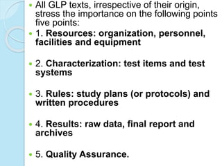  All GLP texts, irrespective of their origin,
stress the importance on the following points
five points:
 1. Resources: organization, personnel,
facilities and equipment
 2. Characterization: test items and test
systems
 3. Rules: study plans (or protocols) and
written procedures
 4. Results: raw data, final report and
archives
 5. Quality Assurance.
 