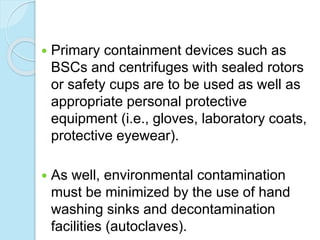  Primary containment devices such as
BSCs and centrifuges with sealed rotors
or safety cups are to be used as well as
appropriate personal protective
equipment (i.e., gloves, laboratory coats,
protective eyewear).
 As well, environmental contamination
must be minimized by the use of hand
washing sinks and decontamination
facilities (autoclaves).
 