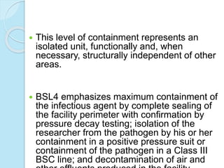  This level of containment represents an
isolated unit, functionally and, when
necessary, structurally independent of other
areas.
 BSL4 emphasizes maximum containment of
the infectious agent by complete sealing of
the facility perimeter with confirmation by
pressure decay testing; isolation of the
researcher from the pathogen by his or her
containment in a positive pressure suit or
containment of the pathogen in a Class III
BSC line; and decontamination of air and
 