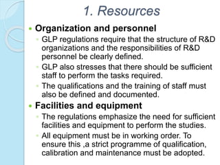 1. Resources
 Organization and personnel
◦ GLP regulations require that the structure of R&D
organizations and the responsibilities of R&D
personnel be clearly defined.
◦ GLP also stresses that there should be sufficient
staff to perform the tasks required.
◦ The qualifications and the training of staff must
also be defined and documented.
 Facilities and equipment
◦ The regulations emphasize the need for sufficient
facilities and equipment to perform the studies.
◦ All equipment must be in working order. To
ensure this ,a strict programme of qualification,
calibration and maintenance must be adopted.
 