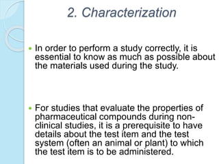 2. Characterization
 In order to perform a study correctly, it is
essential to know as much as possible about
the materials used during the study.
 For studies that evaluate the properties of
pharmaceutical compounds during non-
clinical studies, it is a prerequisite to have
details about the test item and the test
system (often an animal or plant) to which
the test item is to be administered.
 