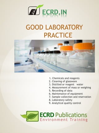GOOD LABORATORY
PRACTICE
1. Chemicals and reagents
2. Cleaning of glassware
3. Distilled or reagent water
4. Measurement of mass or weighing
5. Recording of data
6. Maintenance of equipment
7. Sample collection and reservation
8. Laboratory safety
9. Analytical quality control
 
