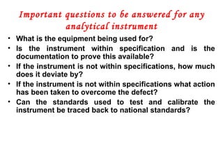 Important questions to be answered for any
analytical instrument
• What is the equipment being used for?
• Is the instrument within specification and is the
documentation to prove this available?
• If the instrument is not within specifications, how much
does it deviate by?
• If the instrument is not within specifications what action
has been taken to overcome the defect?
• Can the standards used to test and calibrate the
instrument be traced back to national standards?
 