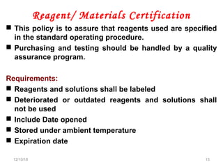 Reagent/ Materials Certification
 This policy is to assure that reagents used are specified
in the standard operating procedure.
 Purchasing and testing should be handled by a quality
assurance program.
Requirements:
 Reagents and solutions shall be labeled
 Deteriorated or outdated reagents and solutions shall
not be used
 Include Date opened
 Stored under ambient temperature
 Expiration date
12/10/18 15
 