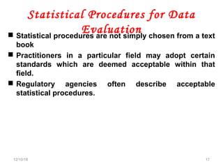 Statistical Procedures for Data
Evaluation Statistical procedures are not simply chosen from a text
book
 Practitioners in a particular field may adopt certain
standards which are deemed acceptable within that
field.
 Regulatory agencies often describe acceptable
statistical procedures.
12/10/18 17
 