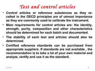 Test and control articles
• Control articles or reference substances as they re-
called in the OECD principles are of utmost importance
as they are commonly used to calibrate the instrument.
• Main requirements for control articles are: the identity,
strength, purity, composition and other characteristics
should be determined for each batch and documented.
• The stability of each test and articles should also be
determined.
• Certified reference standards can be purchased from
appropriate suppliers. If standards are not available , the
recommendation is to take a lot of your own material and
analyze, certify and use it as the standard.
12/10/18 18
 