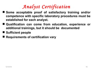 Analyst Certification
 Some acceptable proof of satisfactory training and/or
competence with specific laboratory procedures must be
established for each analyst.
 Qualification can come from education, experience or
additional trainings, but it should be documented
 Sufficient people
 Requirements of certification vary
12/10/18 19
 