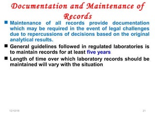 Documentation and Maintenance of
Records
 Maintenance of all records provide documentation
which may be required in the event of legal challenges
due to repercussions of decisions based on the original
analytical results.
 General guidelines followed in regulated laboratories is
to maintain records for at least five years
 Length of time over which laboratory records should be
maintained will vary with the situation
12/10/18 21
 
