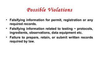 Possible Violations
• Falsifying information for permit, registration or any
required records.
• Falsifying information related to testing ~ protocols,
ingredients, observations, data equipment etc.
• Failure to prepare, retain, or submit written records
required by law.
 