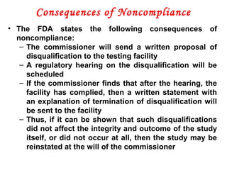 Consequences of Noncompliance
• The FDA states the following consequences of
noncompliance:
– The commissioner will send a written proposal of
disqualification to the testing facility
– A regulatory hearing on the disqualification will be
scheduled
– If the commissioner finds that after the hearing, the
facility has complied, then a written statement with
an explanation of termination of disqualification will
be sent to the facility
– Thus, if it can be shown that such disqualifications
did not affect the integrity and outcome of the study
itself, or did not occur at all, then the study may be
reinstated at the will of the commissioner
 