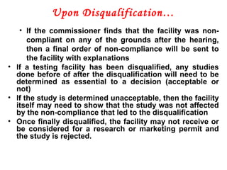 Upon Disqualification…
• If the commissioner finds that the facility was non-
compliant on any of the grounds after the hearing,
then a final order of non-compliance will be sent to
the facility with explanations
• If a testing facility has been disqualified, any studies
done before of after the disqualification will need to be
determined as essential to a decision (acceptable or
not)
• If the study is determined unacceptable, then the facility
itself may need to show that the study was not affected
by the non-compliance that led to the disqualification
• Once finally disqualified, the facility may not receive or
be considered for a research or marketing permit and
the study is rejected.
 