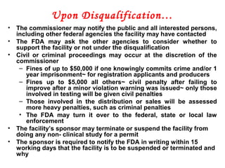 Upon Disqualification…
• The commissioner may notify the public and all interested persons,
including other federal agencies the facility may have contacted
• The FDA may ask the other agencies to consider whether to
support the facility or not under the disqualification
• Civil or criminal proceedings may occur at the discretion of the
commissioner
– Fines of up to $50,000 if one knowingly commits crime and/or 1
year imprisonment~ for registration applicants and producers
– Fines up to $5,000 all others~ civil penalty after failing to
improve after a minor violation warning was issued~ only those
involved in testing will be given civil penalties
– Those involved in the distribution or sales will be assessed
more heavy penalties, such as criminal penalties
• The FDA may turn it over to the federal, state or local law
enforcement
• The facility’s sponsor may terminate or suspend the facility from
doing any non- clinical study for a permit
• The sponsor is required to notify the FDA in writing within 15
working days that the facility is to be suspended or terminated and
why
 