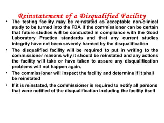 Reinstatement of a Disqualified Facility
• The testing facility may be reinstated as acceptable non-clinical
study to be turned into the FDA if the commissioner can be certain
that future studies will be conducted in compliance with the Good
Laboratory Practice standards and that any current studies
integrity have not been severely harmed by the disqualification
• The disqualified facility will be required to put in writing to the
commissioner reasons why it should be reinstated and any actions
the facility will take or have taken to assure any disqualification
problems will not happen again.
• The commissioner will inspect the facility and determine if it shall
be reinstated
• If it is reinstated, the commissioner is required to notify all persons
that were notified of the disqualification including the facility itself
 