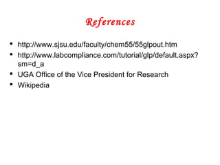 References
 http://www.sjsu.edu/faculty/chem55/55glpout.htm
 http://www.labcompliance.com/tutorial/glp/default.aspx?
sm=d_a
 UGA Office of the Vice President for Research
 Wikipedia
 