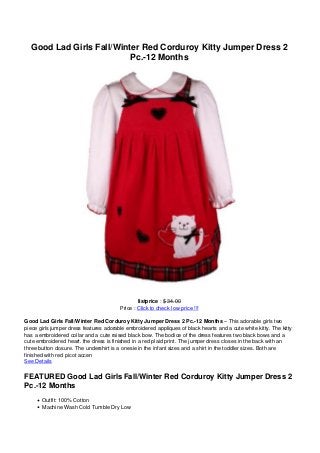 Good Lad Girls Fall/Winter Red Corduroy Kitty Jumper Dress 2
Pc.-12 Months
listprice : $ 34.00
Price : Click to check low price !!!
Good Lad Girls Fall/Winter Red Corduroy Kitty Jumper Dress 2 Pc.-12 Months – This adorable girls two
piece girls jumper dress features adorable embroidered appliques of black hearts and a cute white kitty. The kitty
has a embroidered collar and a cute raised black bow. The bodice of the dress features two black bows and a
cute embroidered heart. the dress is finished in a red plaid print. The jumper dress closes in the back with an
three button closure. The undershirt is a onesie in the infant sizes and a shirt in the toddler sizes. Both are
finished with red picot accen
See Details
FEATURED Good Lad Girls Fall/Winter Red Corduroy Kitty Jumper Dress 2
Pc.-12 Months
Outfit: 100% Cotton
Machine Wash Cold Tumble Dry Low
 