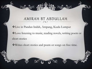 AMIRAH BT ABDULLAH
Live in Pandan Indah, Ampang, Kuala Lumpur
Love listening to music, reading novels, writing poem or
short stories
Writes short stories and poem or songs on free time.
 