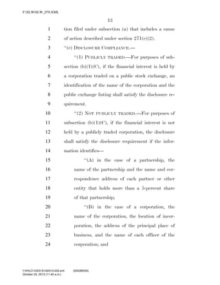 F:SLWSLW_078.XML

13
1

tion filed under subsection (a) that includes a cause

2

of action described under section 271(e)(2).

3

‘‘(c) DISCLOSURE COMPLIANCE.—
‘‘(1) PUBLICLY

4

TRADED.—For

purposes of sub-

5

section (b)(1)(C), if the financial interest is held by

6

a corporation traded on a public stock exchange, an

7

identification of the name of the corporation and the

8

public exchange listing shall satisfy the disclosure re-

9

quirement.
‘‘(2) NOT

10

PUBLICLY TRADED.—For

purposes of

11

subsection (b)(1)(C), if the financial interest is not

12

held by a publicly traded corporation, the disclosure

13

shall satisfy the disclosure requirement if the infor-

14

mation identifies—

15

‘‘(A) in the case of a partnership, the

16

name of the partnership and the name and cor-

17

respondence address of each partner or other

18

entity that holds more than a 5-percent share

19

of that partnership;

20

‘‘(B) in the case of a corporation, the

21

name of the corporation, the location of incor-

22

poration, the address of the principal place of

23

business, and the name of each officer of the

24

corporation; and

f:VHLC102313102313.033.xml
October 23, 2013 (11:40 a.m.)

VerDate 0ct 09 2002

11:40 Oct 23, 2013

Jkt 000000

(555395|50)
PO 00000

Frm 00013

Fmt 6652

Sfmt 6201

C:DOCUME~1SLSTRO~1APPLIC~1SOFTQUADXMETAL5.5GENCSLW_078.XML

HO

 