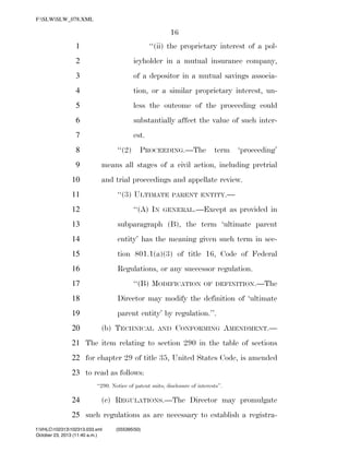 F:SLWSLW_078.XML

16
1

‘‘(ii) the proprietary interest of a pol-

2

icyholder in a mutual insurance company,

3

of a depositor in a mutual savings associa-

4

tion, or a similar proprietary interest, un-

5

less the outcome of the proceeding could

6

substantially affect the value of such inter-

7

est.
‘‘(2)

8
9
10

PROCEEDING.—The

term

‘proceeding’

means all stages of a civil action, including pretrial
and trial proceedings and appellate review.
‘‘(3) ULTIMATE

11

‘‘(A) IN

12

PARENT ENTITY.—

GENERAL.—Except

as provided in

13

subparagraph (B), the term ‘ultimate parent

14

entity’ has the meaning given such term in sec-

15

tion 801.1(a)(3) of title 16, Code of Federal

16

Regulations, or any successor regulation.
‘‘(B) MODIFICATION

17

OF DEFINITION.—The

18

Director may modify the definition of ‘ultimate

19

parent entity’ by regulation.’’.

20

(b) TECHNICAL

AND

CONFORMING AMENDMENT.—

21 The item relating to section 290 in the table of sections
22 for chapter 29 of title 35, United States Code, is amended
23 to read as follows:
‘‘290. Notice of patent suits; disclosure of interests’’.

24

(c) REGULATIONS.—The Director may promulgate

25 such regulations as are necessary to establish a registraf:VHLC102313102313.033.xml
October 23, 2013 (11:40 a.m.)

VerDate 0ct 09 2002

11:40 Oct 23, 2013

Jkt 000000

(555395|50)
PO 00000

Frm 00016

Fmt 6652

Sfmt 6201

C:DOCUME~1SLSTRO~1APPLIC~1SOFTQUADXMETAL5.5GENCSLW_078.XML

HO

 
