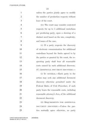 F:SLWSLW_078.XML

23
1

unless the parties jointly agree to modify

2

the number of production requests without

3

leave of the court.

4

(iv) The court may consider contested

5

requests for up to 5 additional custodians

6

per producing party, upon a showing of a

7

distinct need based on the size, complexity,

8

and issues of the case.

9

(v) If a party requests the discovery

10

of electronic communication for additional

11

custodians beyond the limits agreed to by

12

the parties or granted by the court, the re-

13

questing party shall bear all reasonable

14

costs caused by such additional discovery.

15

(C) ADDITIONAL

16

(i) IN

DOCUMENT DISCOVERY.—

GENERAL.—Each

party to the

17

action may seek any additional document

18

discovery otherwise permitted under the

19

Federal Rules of Civil Procedure, if such

20

party bears the reasonable costs, including

21

reasonable attorney’s fees, of the additional

22

document discovery.
(ii) REQUIREMENTS

23

FOR ADDITIONAL

24

DOCUMENT DISCOVERY.—Unless

25

ties mutually agree otherwise, no party

f:VHLC102313102313.033.xml
October 23, 2013 (11:40 a.m.)

VerDate 0ct 09 2002

11:40 Oct 23, 2013

Jkt 000000

the par-

(555395|50)
PO 00000

Frm 00023

Fmt 6652

Sfmt 6201

C:DOCUME~1SLSTRO~1APPLIC~1SOFTQUADXMETAL5.5GENCSLW_078.XML

HO

 