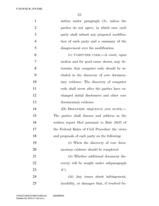 F:SLWSLW_078.XML

25
1

inition under paragraph (3), unless the

2

parties do not agree, in which case each

3

party shall submit any proposed modifica-

4

tion of such party and a summary of the

5

disagreement over the modification.
(v) COMPUTER

6

CODE.—A

court, upon

7

motion and for good cause shown, may de-

8

termine that computer code should be in-

9

cluded in the discovery of core documen-

10

tary evidence. The discovery of computer

11

code shall occur after the parties have ex-

12

changed initial disclosures and other core

13

documentary evidence.

14

(D) DISCOVERY

SEQUENCE AND SCOPE.—

15

The parties shall discuss and address in the

16

written report filed pursuant to Rule 26(f) of

17

the Federal Rules of Civil Procedure the views

18

and proposals of each party on the following:
(i) When the discovery of core docu-

19

mentary evidence should be completed.

20
21

(ii) Whether additional document dis-

22

covery will be sought under subparagraph

23

(C).

24

(iii) Any issues about infringement,

25

invalidity, or damages that, if resolved be-

f:VHLC102313102313.033.xml
October 23, 2013 (11:40 a.m.)

VerDate 0ct 09 2002

11:40 Oct 23, 2013

Jkt 000000

(555395|50)
PO 00000

Frm 00025

Fmt 6652

Sfmt 6201

C:DOCUME~1SLSTRO~1APPLIC~1SOFTQUADXMETAL5.5GENCSLW_078.XML

HO

 