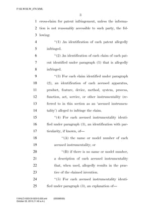F:SLWSLW_078.XML

3
1 cross-claim for patent infringement, unless the informa2 tion is not reasonably accessible to such party, the fol3 lowing:
‘‘(1) An identification of each patent allegedly

4
5

infringed.

6

‘‘(2) An identification of each claim of each pat-

7

ent identified under paragraph (1) that is allegedly

8

infringed.

9

‘‘(3) For each claim identified under paragraph

10

(2), an identification of each accused apparatus,

11

product, feature, device, method, system, process,

12

function, act, service, or other instrumentality (re-

13

ferred to in this section as an ‘accused instrumen-

14

tality’) alleged to infringe the claim.

15

‘‘(4) For each accused instrumentality identi-

16

fied under paragraph (3), an identification with par-

17

ticularity, if known, of—
‘‘(A) the name or model number of each

18

accused instrumentality; or

19
20

‘‘(B) if there is no name or model number,

21

a description of each accused instrumentality

22

that, when used, allegedly results in the prac-

23

tice of the claimed invention.

24

‘‘(5) For each accused instrumentality identi-

25

fied under paragraph (3), an explanation of—

f:VHLC102313102313.033.xml
October 23, 2013 (11:40 a.m.)

VerDate 0ct 09 2002

11:40 Oct 23, 2013

Jkt 000000

(555395|50)
PO 00000

Frm 00003

Fmt 6652

Sfmt 6201

C:DOCUME~1SLSTRO~1APPLIC~1SOFTQUADXMETAL5.5GENCSLW_078.XML

HO

 