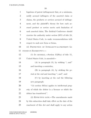 F:SLWSLW_078.XML

30
1

legations of patent infringement that, at a minimum,

2

notify accused infringers of the asserted claim or

3

claims, the products or services accused of infringe-

4

ment, and the plaintiff’s theory for how each ac-

5

cused product or service meets each limitation of

6

each asserted claim. The Judicial Conference should

7

exercise the authority under section 2073 of title 28,

8

United States Code, to make recommendations with

9

respect to such new form or forms.

10
11

(d) PROTECTION
CENSES IN

13

INTELLECTUAL-PROPERTY LI-

BANKRUPTCY.—

(1) IN

12

OF

GENERAL.—Section

1520(a) of title 11,

United States Code, is amended—
(A) in paragraph (3), by striking ‘‘; and’’

14

and inserting a semicolon;

15

(B) in paragraph (4), by striking the pe-

16

riod at the end and inserting ‘‘; and’’; and

17

(C) by inserting at the end the following

18
19

new paragraph:

20

‘‘(5) section 365(n) applies to intellectual prop-

21

erty of which the debtor is a licensor or which the

22

debtor has transferred.’’.

23

(2) EFFECTIVE

DATE.—The

amendments made

24

by this subsection shall take effect on the date of the

25

enactment of this Act and shall apply to any action

f:VHLC102313102313.033.xml
October 23, 2013 (11:40 a.m.)

VerDate 0ct 09 2002

11:40 Oct 23, 2013

Jkt 000000

(555395|50)
PO 00000

Frm 00030

Fmt 6652

Sfmt 6201

C:DOCUME~1SLSTRO~1APPLIC~1SOFTQUADXMETAL5.5GENCSLW_078.XML

HO

 