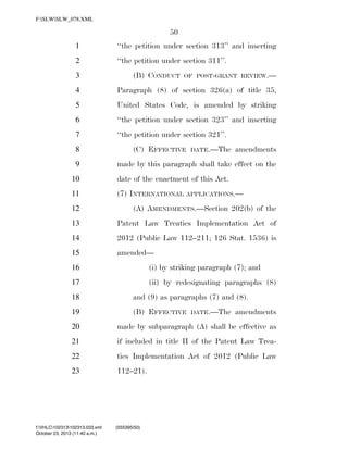F:SLWSLW_078.XML

50
1

‘‘the petition under section 313’’ and inserting

2

‘‘the petition under section 311’’.
(B) CONDUCT

3

OF POST-GRANT REVIEW.—

4

Paragraph (8) of section 326(a) of title 35,

5

United States Code, is amended by striking

6

‘‘the petition under section 323’’ and inserting

7

‘‘the petition under section 321’’.
(C) EFFECTIVE

8

DATE.—The

amendments

made by this paragraph shall take effect on the

9
10

date of the enactment of this Act.

11

(7) INTERNATIONAL

APPLICATIONS.—

12

(A) AMENDMENTS.—Section 202(b) of the

13

Patent Law Treaties Implementation Act of

14

2012 (Public Law 112–211; 126 Stat. 1536) is

15

amended—

16

(i) by striking paragraph (7); and

17

(ii) by redesignating paragraphs (8)

18

and (9) as paragraphs (7) and (8).

19

(B) EFFECTIVE

DATE.—The

amendments

20

made by subparagraph (A) shall be effective as

21

if included in title II of the Patent Law Trea-

22

ties Implementation Act of 2012 (Public Law

23

112–21).

f:VHLC102313102313.033.xml
October 23, 2013 (11:40 a.m.)

VerDate 0ct 09 2002

11:40 Oct 23, 2013

Jkt 000000

(555395|50)
PO 00000

Frm 00050

Fmt 6652

Sfmt 6201

C:DOCUME~1SLSTRO~1APPLIC~1SOFTQUADXMETAL5.5GENCSLW_078.XML

HO

 
