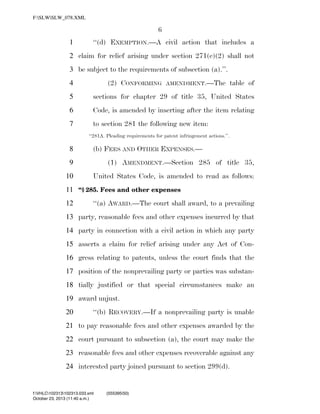 F:SLWSLW_078.XML

6
1

‘‘(d) EXEMPTION.—A civil action that includes a

2 claim for relief arising under section 271(e)(2) shall not
3 be subject to the requirements of subsection (a).’’.
(2) CONFORMING

4

AMENDMENT.—The

table of

5

sections for chapter 29 of title 35, United States

6

Code, is amended by inserting after the item relating

7

to section 281 the following new item:
‘‘281A. Pleading requirements for patent infringement actions.’’.

8

(b) FEES AND OTHER EXPENSES.—

9

(1) AMENDMENT.—Section 285 of title 35,

10

United States Code, is amended to read as follows:

11 ‘‘§ 285. Fees and other expenses
12

‘‘(a) AWARD.—The court shall award, to a prevailing

13 party, reasonable fees and other expenses incurred by that
14 party in connection with a civil action in which any party
15 asserts a claim for relief arising under any Act of Con16 gress relating to patents, unless the court finds that the
17 position of the nonprevailing party or parties was substan18 tially justified or that special circumstances make an
19 award unjust.
20

‘‘(b) RECOVERY.—If a nonprevailing party is unable

21 to pay reasonable fees and other expenses awarded by the
22 court pursuant to subsection (a), the court may make the
23 reasonable fees and other expenses recoverable against any
24 interested party joined pursuant to section 299(d).

f:VHLC102313102313.033.xml
October 23, 2013 (11:40 a.m.)

VerDate 0ct 09 2002

11:40 Oct 23, 2013

Jkt 000000

(555395|50)
PO 00000

Frm 00006

Fmt 6652

Sfmt 6201

C:DOCUME~1SLSTRO~1APPLIC~1SOFTQUADXMETAL5.5GENCSLW_078.XML

HO

 