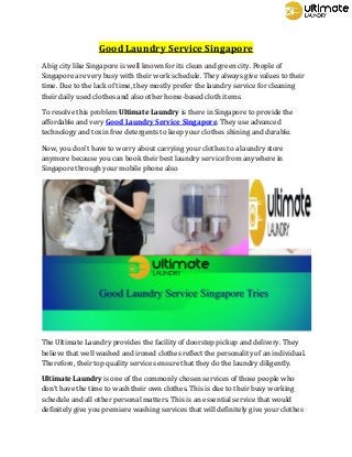 Good Laundry Service Singapore
A big city like Singapore is well known for its clean and green city. People of
Singapore are very busy with their work schedule. They always give values to their
time. Due to the lack of time, they mostly prefer the laundry service for cleaning
their daily used clothes and also other home-based cloth items.
To resolve this problem Ultimate Laundry is there in Singapore to provide the
affordable and very Good Laundry Service Singapore. They use advanced
technology and toxin free detergents to keep your clothes shining and durable.
Now, you don’t have to worry about carrying your clothes to a laundry store
anymore because you can book their best laundry service from anywhere in
Singapore through your mobile phone also
The Ultimate Laundry provides the facility of doorstep pickup and delivery. They
believe that well washed and ironed clothes reflect the personality of an individual.
Therefore, their top quality services ensure that they do the laundry diligently.
Ultimate Laundry is one of the commonly chosen services of those people who
don’t have the time to wash their own clothes. This is due to their busy working
schedule and all other personal matters. This is an essential service that would
definitely give you premiere washing services that will definitely give your clothes
 