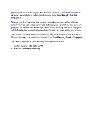 personal attention and care you can’t do alone. Ultimate Laundry will help you in
cleaning your cloth from pickup to delivery. So it is a Good Laundry Service
Singapore.
Whether you don’t have the time or desire to wash your own clothes, Ultimate
Laundry Service will completely exceed and meet your expectations and assures to
give your entire laundry and the right care it needs. Laundry service in Singapore
will definitely give you the highest quality of laundry services within your means.
Your clothes are delivered to you within five days from pickup. Faster delivery of
Ultimate Laundry is proved that obviously, it’s a Good laundry Service Singapore.
You can call any time to them and they will happily assist you.
• Contact number: +65 9857 3303
• Website:- ultimatelaundry.sg
 