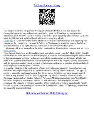 A Great Leader Essay
This paper will address my personal feelings of what is leadership. It will then discuss the
characteristics that go into making up a great leader. Next, I will evaluate my strengths and
weaknesses as an effective leader in relation to my list of great leadership characteristics. As a final
point, I will finish with a plan on how I will improve myself as a leader.
Leadership is a difficult word to define. There are so many different meanings that leadership has
meant over the centuries. My personal definition is, "Leadership is a positive process that helps
followers to move in the right direction so they can eventually achieve their goals."
1. Visionary– All great leaders have the ability to visualize a future for their company and are...show
more content...
They also are driven by a need for achievement instead of external rewards." (Hicks, 2008) Capable
leaders have the most influence on their employees in the work environment during the improvement
of their products and services. Furthermore, one of the most important contributions a leader can
make to his company is the creation of a team atmosphere within the company culture. This is done
with the correct amount of encouragement, criticism, and motivation to maintain a balance that will
drive employees with the spirit to succeed.
3. Integrity– Integrity is the combination of inner core values and a person's external actions. An
individual with high integrity will act the same externally as they feel on the inside. This type of
person is trusted by employees because they do not waver from their core value system, even if
at times it may be easier to do so. Special Agent D. Day who is currently a researcher at the
Advanced Operational Art Studies, School of Advanced Military Studies feels that, "Good leaders
have solid integrity to trust in their abilities, as well as those of their employees, to take
ownership of a situation or problem regardless of how small, and to foster a team attitude. People
can quickly point out when they have worked for a good leader." (Day, 2009) Integrity is essential
for successful leadership to take
Get more content on HelpWriting.net
 