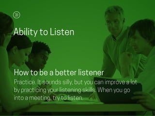 Ability to Listen
How to be a better listener
Practice. It sounds silly, but you can improve a lot
by practicing your listening skills. When you go
into a meeting, try to listen.
 