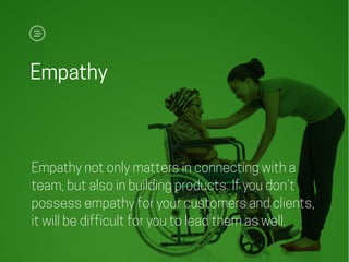 Empathy
Empathy not only matters in connecting with a
team, but also in building products. If you don’t
possess empathy for your customers and clients,
it will be difficult for you to lead them as well.
 