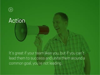 Action
It’s great if your team likes you, but if you can’t
lead them to success and unite them around a
common goal, you’re not leading..
 