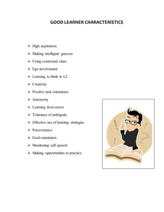 GOOD LEARNER CHARACTERISTICS
High aspirations
Making intelligent guesses
Using contextual clues
Ego involvement
Learning to think in L2
Creativity
Positive task orientation
Autonomy
Learning from errors
Tolerance of ambiguity
Effective use of learning strategies
Perseverance
Goal orientation
Monitoring self speech
Making opportunities to practice