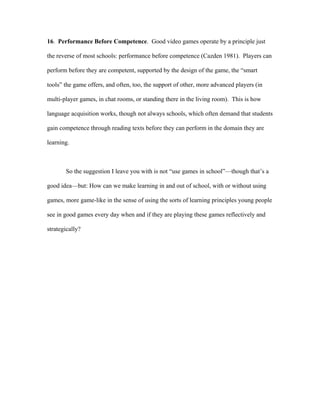 16. Performance Before Competence. Good video games operate by a principle just

the reverse of most schools: performance before competence (Cazden 1981). Players can

perform before they are competent, supported by the design of the game, the “smart

tools” the game offers, and often, too, the support of other, more advanced players (in

multi-player games, in chat rooms, or standing there in the living room). This is how

language acquisition works, though not always schools, which often demand that students

gain competence through reading texts before they can perform in the domain they are

learning.



       So the suggestion I leave you with is not “use games in school”—though that’s a

good idea—but: How can we make learning in and out of school, with or without using

games, more game-like in the sense of using the sorts of learning principles young people

see in good games every day when and if they are playing these games reflectively and

strategically?
 