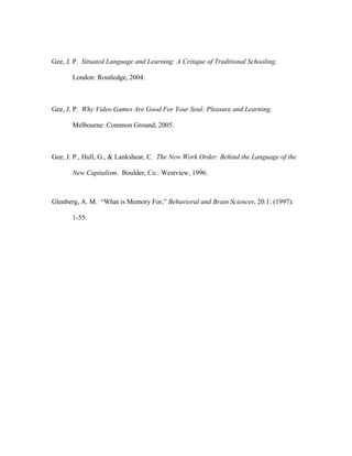 Gee, J. P. Situated Language and Learning: A Critique of Traditional Schooling.

       London: Routledge, 2004.



Gee, J. P. Why Video Games Are Good For Your Soul: Pleasure and Learning.

       Melbourne: Common Ground, 2005.



Gee, J. P., Hull, G., & Lankshear, C. The New Work Order: Behind the Language of the

       New Capitalism. Boulder, Co.: Westview, 1996.



Glenberg, A. M. “What is Memory For,” Behavioral and Brain Sciences, 20.1: (1997):

       1-55.
 