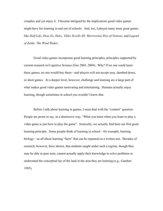 complex and yet enjoy it. I became intrigued by the implications good video games

might have for learning in and out of schools. And, too, I played many more great games

like Half-Life, Deus Ex, Halo, Elder Scrolls III: Morrowind, Rise of Nations, and Legend

of Zelda: The Wind Waker.



         Good video games incorporate good learning principles, principles supported by

current research in Cognitive Science (Gee 2003, 2004). Why? If no one could learn

these games, no one would buy them—and players will not accept easy, dumbed down,

or short games. At a deeper level, however, challenge and learning are a large part of

what makes good video games motivating and entertaining. Humans actually enjoy

learning, though sometimes in school you wouldn’t know that.



         Before I talk about learning in games, I must deal with the “content” question.

People are prone to say, in a dismissive way, “What you learn when you learn to play a

video game is just how to play the game”. Ironically, we actually find here our first good

learning principle. Some people think of learning in school—for example, learning

biology—as all about learning “facts” that can be repeated on a written test. Decades of

research, however, have shown, that students taught under such a regime, though they

may be able to pass tests, cannot actually apply their knowledge to solve problems or

understand the conceptual lay of the land in the area they are learning (e.g., Gardner

1985).
 