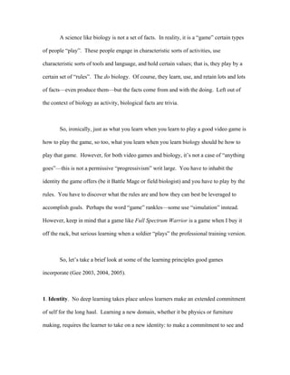 A science like biology is not a set of facts. In reality, it is a “game” certain types

of people “play”. These people engage in characteristic sorts of activities, use

characteristic sorts of tools and language, and hold certain values; that is, they play by a

certain set of “rules”. The do biology. Of course, they learn, use, and retain lots and lots

of facts—even produce them—but the facts come from and with the doing. Left out of

the context of biology as activity, biological facts are trivia.



        So, ironically, just as what you learn when you learn to play a good video game is

how to play the game, so too, what you learn when you learn biology should be how to

play that game. However, for both video games and biology, it’s not a case of “anything

goes”—this is not a permissive “progressivism” writ large. You have to inhabit the

identity the game offers (be it Battle Mage or field biologist) and you have to play by the

rules. You have to discover what the rules are and how they can best be leveraged to

accomplish goals. Perhaps the word “game” rankles—some use “simulation” instead.

However, keep in mind that a game like Full Spectrum Warrior is a game when I buy it

off the rack, but serious learning when a soldier “plays” the professional training version.



        So, let’s take a brief look at some of the learning principles good games

incorporate (Gee 2003, 2004, 2005).



1. Identity. No deep learning takes place unless learners make an extended commitment

of self for the long haul. Learning a new domain, whether it be physics or furniture

making, requires the learner to take on a new identity: to make a commitment to see and
 