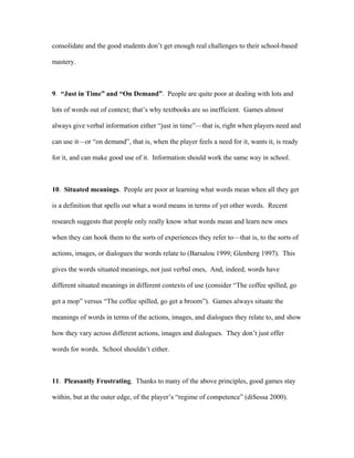 consolidate and the good students don’t get enough real challenges to their school-based

mastery.



9. “Just in Time” and “On Demand”. People are quite poor at dealing with lots and

lots of words out of context; that’s why textbooks are so inefficient. Games almost

always give verbal information either “just in time”—that is, right when players need and

can use it—or “on demand”, that is, when the player feels a need for it, wants it, is ready

for it, and can make good use of it. Information should work the same way in school.



10. Situated meanings. People are poor at learning what words mean when all they get

is a definition that spells out what a word means in terms of yet other words. Recent

research suggests that people only really know what words mean and learn new ones

when they can hook them to the sorts of experiences they refer to—that is, to the sorts of

actions, images, or dialogues the words relate to (Barsalou 1999; Glenberg 1997). This

gives the words situated meanings, not just verbal ones, And, indeed, words have

different situated meanings in different contexts of use (consider “The coffee spilled, go

get a mop” versus “The coffee spilled, go get a broom”). Games always situate the

meanings of words in terms of the actions, images, and dialogues they relate to, and show

how they vary across different actions, images and dialogues. They don’t just offer

words for words. School shouldn’t either.



11. Pleasantly Frustrating. Thanks to many of the above principles, good games stay

within, but at the outer edge, of the player’s “regime of competence” (diSessa 2000).
 