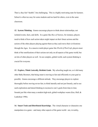 That is, they feel “doable”, but challenging. This is a highly motivating state for learners.

School is often too easy for some students and too hard for others, even in the same

classroom.



12. System Thinking. Games encourage players to think about relationships, not

isolated events, facts, and skills. In a game like Rise of Nations, for instance, players

need to think of how each action taken might impact on their future actions and the

actions of the other players playing against them as they each move their civilizations

through the Ages. In a massive multi-player game like World of WarCraft, players must

think of the ramifications of their actions not only on all aspects of the game world, but

on lots of other players as well. In our complex, global world, such system thinking is

crucial for everyone.



13. Explore, Think Laterally, Rethink Goals. My schooling taught me, as it did many

other Baby Boomers, that being smart is moving as fast and efficiently to your goal as

possible. Games encourage a different attitude. They encourage players to explore

thoroughly before moving on too fast, to think laterally and not just linearly, and to use

such exploration and lateral thinking to reconceive one’s goals from time to time.

Sounds just like what many a modern high-tech, global workplace wants (Gee, Hull, &

Lankshear 1996).



14. Smart Tools and Distributed Knowledge. The virtual character or characters one

manipulates in a game—and many other aspects of the game world—are, in reality,
 