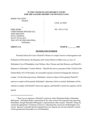 1
There was no response to Plaintiff’s motion by either Defendant Dodd or Defendant
DiPasquale. Defendant Dodd is represented by the same counsel who represents the answering
Defendants, though Defendant DiPasquale is represented by other counsel. Plaintiff’s filings do
contain the appropriate “Certificate of Service” indicating that counsel for all Defendants were
served. Because I conclude that the disputed discovery requests are relevant, Plaintiff’s motion
will be granted and enforceable as to all Defendants.
IN THE UNITED STATES DISTRICT COURT
FOR THE EASTERN DISTRICT OF PENNSYLVANIA
BOBBY McCURDY :
Plaintiff, :
: CIVIL ACTION
:
v. :
KIRK DODD, : NO: 99-CV-5742
CHRISTOPHER DIPASQUALE, :
JOHN MOUZON, :
DAVE THOMAS, :
SCOTT WALLACE, :
THE CITY OF PHILADELPHIA, :
Defendants. :
GREEN, S.J. MARCH , 2001
MEMORANDUM/ORDER
Presently before the Court is Plaintiff’s Motion to Compel Answer to Interrogatories and
Production of Documents, the Response and Counter Motion to Object nunc pro tunc of
Defendants City of Philadelphia, Scott Wallace, Dave Thomas and John Mouzon, and Plaintiff’s
Response to Defendants’ Counter Motion.1
Plaintiff also moves, pursuant to Rule 37(a)(4) of the
Federal Rules of Civil Procedure, for reasonable expenses incurred in bringing this motion to
compel. For the following reasons, Defendants’ motion to object will be granted, Plaintiff’s
motion to compel will be granted, Defendants’ objections will be overruled, Defendants will be
ordered to comply with Plaintiff’s discovery requests, and Plaintiff’s motion for expenses will be
denied.
 