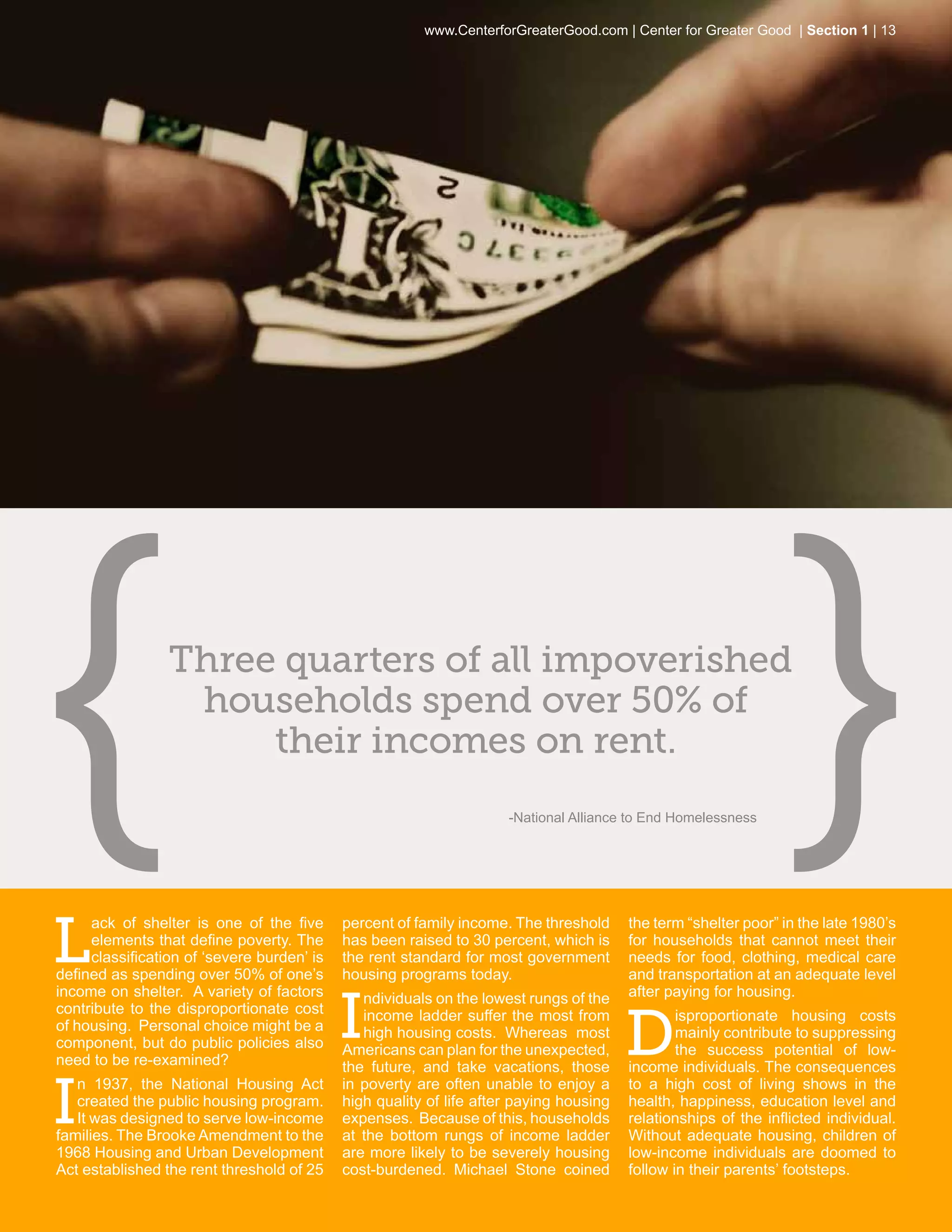 www.CenterforGreaterGood.com | Center for Greater Good | Section 1 | 13




                 Three quarters of all impoverished
                  households spend over 50% of
                      their incomes on rent.
                                                                     -National Alliance to End Homelessness




L
     ack of shelter is one of the five      percent of family income. The threshold     the term “shelter poor” in the late 1980’s
     elements that define poverty. The      has been raised to 30 percent, which is     for households that cannot meet their
     classification of ‘severe burden’ is   the rent standard for most government       needs for food, clothing, medical care
defined as spending over 50% of one’s       housing programs today.                     and transportation at an adequate level


                                            I
income on shelter. A variety of factors        ndividuals on the lowest rungs of the    after paying for housing.


                                                                                        D
contribute to the disproportionate cost        income ladder suffer the most from               isproportionate housing costs
of housing. Personal choice might be a         high housing costs. Whereas most                 mainly contribute to suppressing
component, but do public policies also      Americans can plan for the unexpected,              the success potential of low-
need to be re-examined?                     the future, and take vacations, those       income individuals. The consequences


I
   n 1937, the National Housing Act         in poverty are often unable to enjoy a      to a high cost of living shows in the
   created the public housing program.      high quality of life after paying housing   health, happiness, education level and
   It was designed to serve low-income      expenses. Because of this, households       relationships of the inflicted individual.
families. The Brooke Amendment to the       at the bottom rungs of income ladder        Without adequate housing, children of
1968 Housing and Urban Development          are more likely to be severely housing      low-income individuals are doomed to
Act established the rent threshold of 25    cost-burdened. Michael Stone coined         follow in their parents’ footsteps.
 