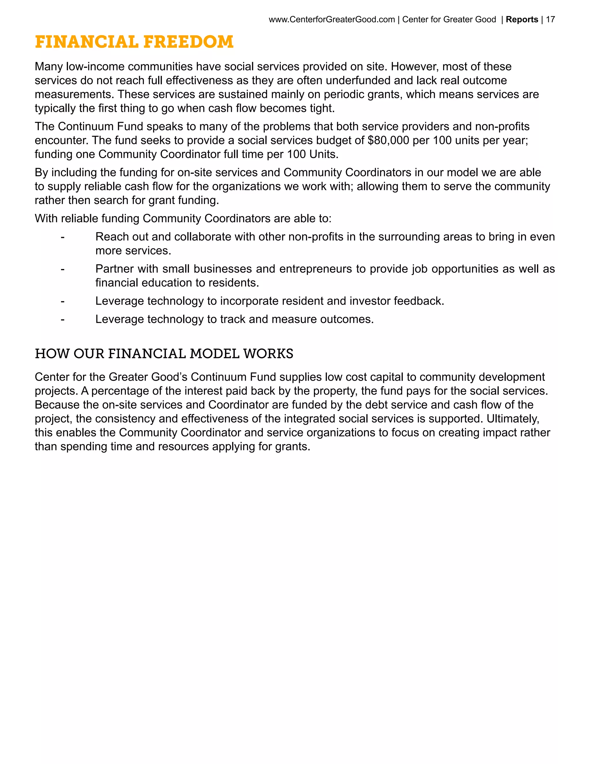 www.CenterforGreaterGood.com | Center for Greater Good | Reports | 17

Financial Freedom
Many low-income communities have social services provided on site. However, most of these
services do not reach full effectiveness as they are often underfunded and lack real outcome
measurements. These services are sustained mainly on periodic grants, which means services are
typically the first thing to go when cash flow becomes tight.
The Continuum Fund speaks to many of the problems that both service providers and non-profits
encounter. The fund seeks to provide a social services budget of $80,000 per 100 units per year;
funding one Community Coordinator full time per 100 Units.
By including the funding for on-site services and Community Coordinators in our model we are able
to supply reliable cash flow for the organizations we work with; allowing them to serve the community
rather then search for grant funding.
With reliable funding Community Coordinators are able to:
     --     Reach out and collaborate with other non-profits in the surrounding areas to bring in even
            more services.
     --     Partner with small businesses and entrepreneurs to provide job opportunities as well as
            financial education to residents.
     --     Leverage technology to incorporate resident and investor feedback.
     --     Leverage technology to track and measure outcomes.


HOW OUR FINANCIAL MODEL WORKS
Center for the Greater Good’s Continuum Fund supplies low cost capital to community development
projects. A percentage of the interest paid back by the property, the fund pays for the social services.
Because the on-site services and Coordinator are funded by the debt service and cash flow of the
project, the consistency and effectiveness of the integrated social services is supported. Ultimately,
this enables the Community Coordinator and service organizations to focus on creating impact rather
than spending time and resources applying for grants.
 